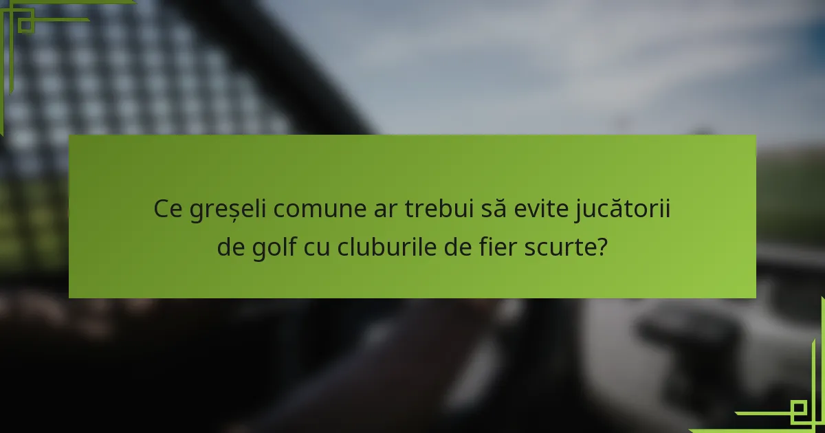 Ce greșeli comune ar trebui să evite jucătorii de golf cu cluburile de fier scurte?
