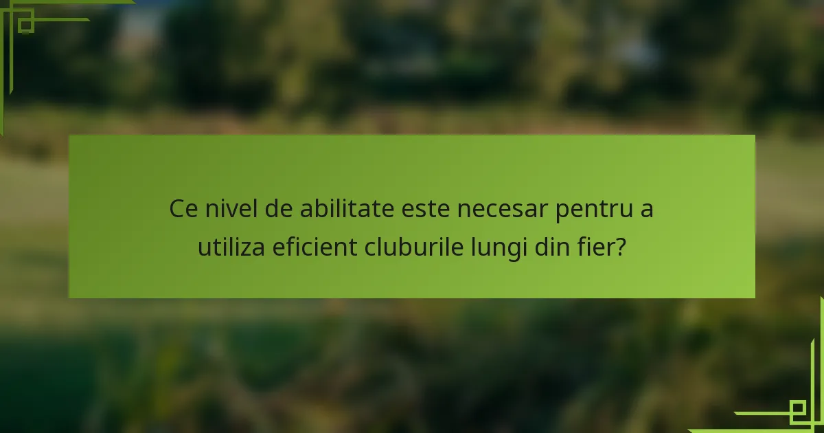 Ce nivel de abilitate este necesar pentru a utiliza eficient cluburile lungi din fier?