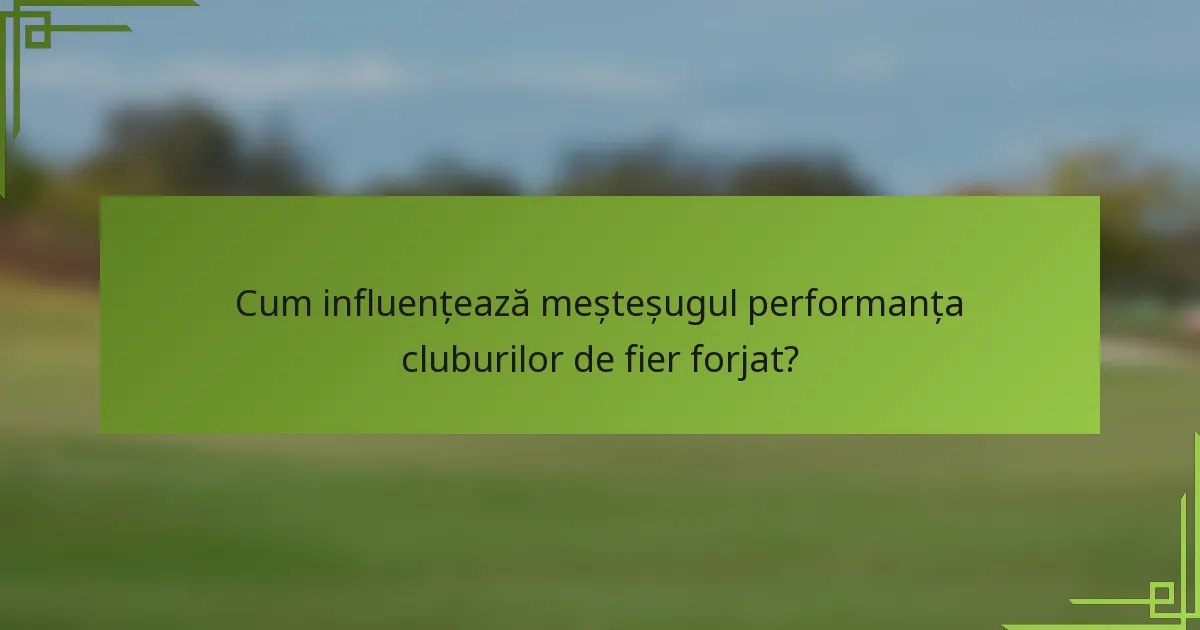 Cum influențează meșteșugul performanța cluburilor de fier forjat?
