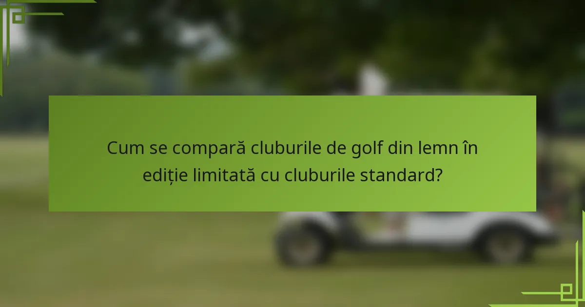 Cum se compară cluburile de golf din lemn în ediție limitată cu cluburile standard?