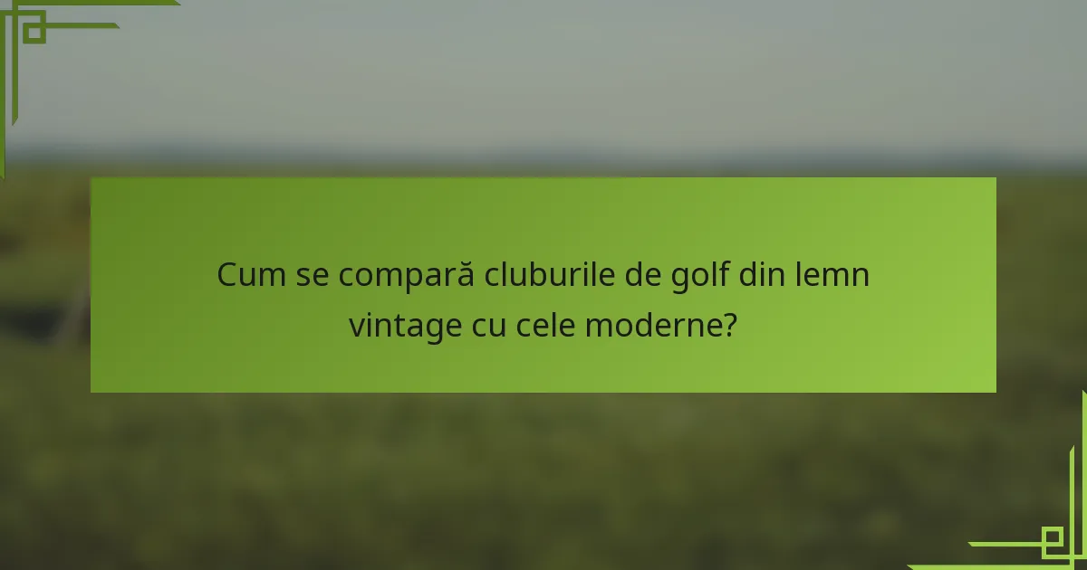 Cum se compară cluburile de golf din lemn vintage cu cele moderne?