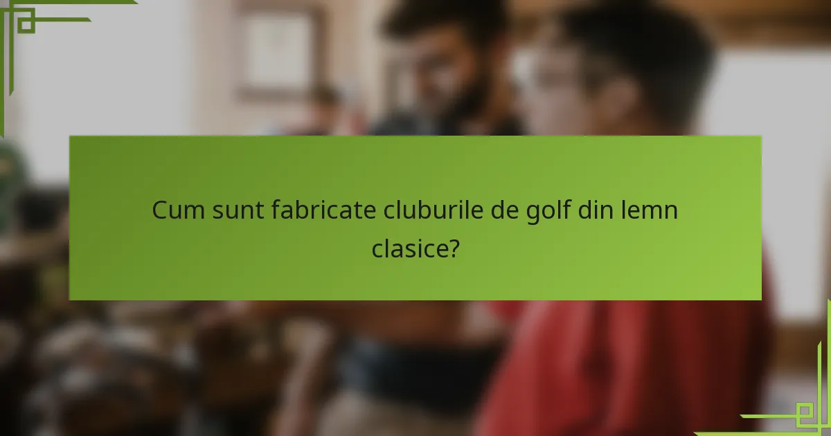 Cum sunt fabricate cluburile de golf din lemn clasice?